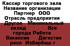 Кассир торгового зала › Название организации ­ Партнер, ООО › Отрасль предприятия ­ Другое › Минимальный оклад ­ 18 750 - Все города Работа » Вакансии   . Дагестан респ.,Избербаш г.